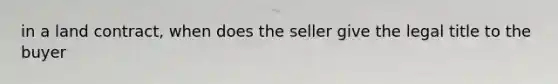 in a land contract, when does the seller give the legal title to the buyer