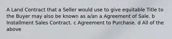 A Land Contract that a Seller would use to give equitable Title to the Buyer may also be known as a/an a Agreement of Sale. b Installment Sales Contract. c Agreement to Purchase. d All of the above