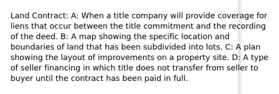 Land Contract: A: When a title company will provide coverage for liens that occur between the title commitment and the recording of the deed. B: A map showing the specific location and boundaries of land that has been subdivided into lots. C: A plan showing the layout of improvements on a property site. D: A type of seller financing in which title does not transfer from seller to buyer until the contract has been paid in full.