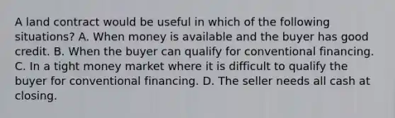 A land contract would be useful in which of the following situations? A. When money is available and the buyer has good credit. B. When the buyer can qualify for conventional financing. C. In a tight money market where it is difficult to qualify the buyer for conventional financing. D. The seller needs all cash at closing.