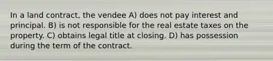 In a land contract, the vendee A) does not pay interest and principal. B) is not responsible for the real estate taxes on the property. C) obtains legal title at closing. D) has possession during the term of the contract.