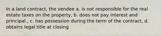 In a land contract, the vendee a. is not responsible for the real estate taxes on the property, b. does not pay interest and principal., c. has possession during the term of the contract, d. obtains legal title at closing