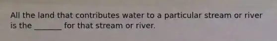 All the land that contributes water to a particular stream or river is the _______ for that stream or river.