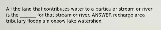 All the land that contributes water to a particular stream or river is the _______ for that stream or river. ANSWER recharge area tributary floodplain oxbow lake watershed