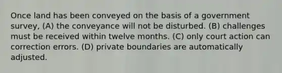 Once land has been conveyed on the basis of a government survey, (A) the conveyance will not be disturbed. (B) challenges must be received within twelve months. (C) only court action can correction errors. (D) private boundaries are automatically adjusted.