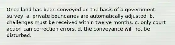 Once land has been conveyed on the basis of a government survey, a. private boundaries are automatically adjusted. b. challenges must be received within twelve months. c. only court action can correction errors. d. the conveyance will not be disturbed.