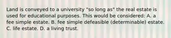 Land is conveyed to a university "so long as" the real estate is used for educational purposes. This would be considered: A. a fee simple estate. B. fee simple defeasible (determinable) estate. C. life estate. D. a living trust.