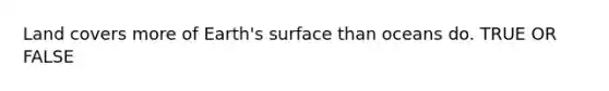 Land covers more of Earth's surface than oceans do. TRUE OR FALSE