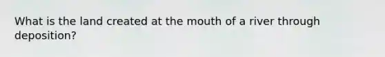 What is the land created at the mouth of a river through deposition?