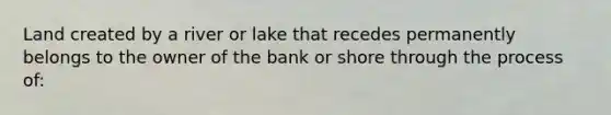 Land created by a river or lake that recedes permanently belongs to the owner of the bank or shore through the process of: