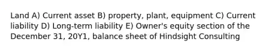 Land A) Current asset B) property, plant, equipment C) Current liability D) Long-term liability E) Owner's equity section of the December 31, 20Y1, balance sheet of Hindsight Consulting