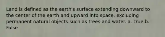 Land is defined as the earth's surface extending downward to the center of the earth and upward into space, excluding permanent natural objects such as trees and water. a. True b. False