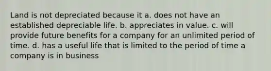 Land is not depreciated because it a. does not have an established depreciable life. b. appreciates in value. c. will provide future benefits for a company for an unlimited period of time. d. has a useful life that is limited to the period of time a company is in business