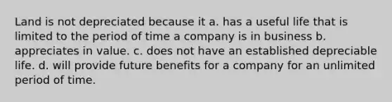 Land is not depreciated because it a. has a useful life that is limited to the period of time a company is in business b. appreciates in value. c. does not have an established depreciable life. d. will provide future benefits for a company for an unlimited period of time.