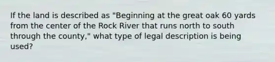 If the land is described as "Beginning at the great oak 60 yards from the center of the Rock River that runs north to south through the county," what type of legal description is being used?