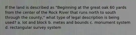 If the land is described as "Beginning at the great oak 60 yards from the center of the Rock River that runs north to south through the county," what type of legal description is being used? a. lot and block b. metes and bounds c. monument system d. rectangular survey system