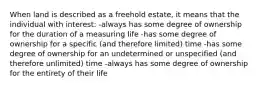 When land is described as a freehold estate, it means that the individual with interest: -always has some degree of ownership for the duration of a measuring life -has some degree of ownership for a specific (and therefore limited) time -has some degree of ownership for an undetermined or unspecified (and therefore unlimited) time -always has some degree of ownership for the entirety of their life