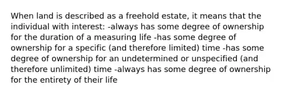 When land is described as a freehold estate, it means that the individual with interest: -always has some degree of ownership for the duration of a measuring life -has some degree of ownership for a specific (and therefore limited) time -has some degree of ownership for an undetermined or unspecified (and therefore unlimited) time -always has some degree of ownership for the entirety of their life