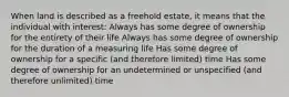 When land is described as a freehold estate, it means that the individual with interest: Always has some degree of ownership for the entirety of their life Always has some degree of ownership for the duration of a measuring life Has some degree of ownership for a specific (and therefore limited) time Has some degree of ownership for an undetermined or unspecified (and therefore unlimited) time