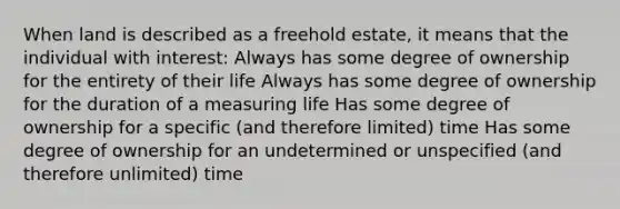 When land is described as a freehold estate, it means that the individual with interest: Always has some degree of ownership for the entirety of their life Always has some degree of ownership for the duration of a measuring life Has some degree of ownership for a specific (and therefore limited) time Has some degree of ownership for an undetermined or unspecified (and therefore unlimited) time