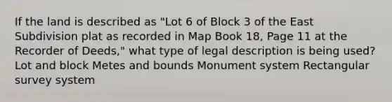 If the land is described as "Lot 6 of Block 3 of the East Subdivision plat as recorded in Map Book 18, Page 11 at the Recorder of Deeds," what type of legal description is being used? Lot and block Metes and bounds Monument system Rectangular survey system