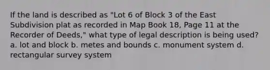 If the land is described as "Lot 6 of Block 3 of the East Subdivision plat as recorded in Map Book 18, Page 11 at the Recorder of Deeds," what type of legal description is being used? a. lot and block b. metes and bounds c. monument system d. rectangular survey system