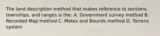 The land description method that makes reference to sections, townships, and ranges is the: A. Government survey method B. Recorded Map method C. Metes and Bounds method D. Torrens system