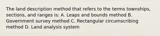 The land description method that refers to the terms townships, sections, and ranges is: A. Leaps and bounds method B. Government survey method C. Rectangular circumscribing method D. Land analysis system