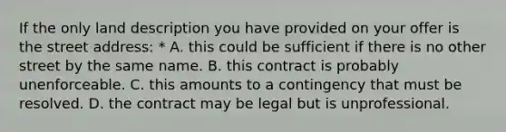 If the only land description you have provided on your offer is the street address: * A. this could be sufficient if there is no other street by the same name. B. this contract is probably unenforceable. C. this amounts to a contingency that must be resolved. D. the contract may be legal but is unprofessional.