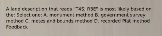 A land description that reads "T4S, R3E" is most likely based on the: Select one: A. monument method B. government survey method C. metes and bounds method D. recorded Plat method Feedback