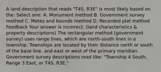 A land description that reads "T4S, R3E" is most likely based on the: Select one: A. Monument method B. Government survey method C. Metes and bounds method D. Recorded plat method Feedback Your answer is incorrect. (land characteristics & property descriptions) The rectangular method (government survey) uses range lines, which are north-south lines in a township. Townships are located by their distance north or south of the base line, and east or west of the primary meridian. Government survey descriptions read like: "Township 4 South, Range 3 East, or T4S, R3E."