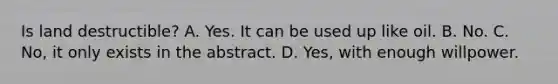 Is land destructible? A. Yes. It can be used up like oil. B. No. C. No, it only exists in the abstract. D. Yes, with enough willpower.