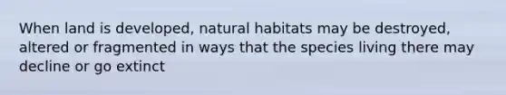 When land is developed, natural habitats may be destroyed, altered or fragmented in ways that the species living there may decline or go extinct