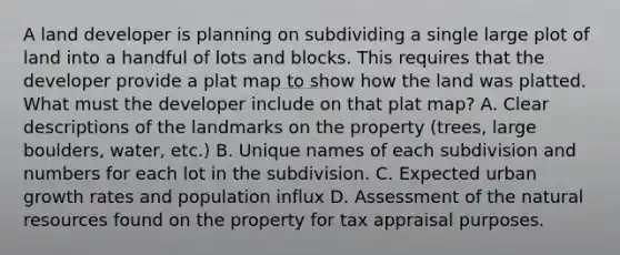 A land developer is planning on subdividing a single large plot of land into a handful of lots and blocks. This requires that the developer provide a plat map to show how the land was platted. What must the developer include on that plat map? A. Clear descriptions of the landmarks on the property (trees, large boulders, water, etc.) B. Unique names of each subdivision and numbers for each lot in the subdivision. C. Expected urban growth rates and population influx D. Assessment of the natural resources found on the property for tax appraisal purposes.