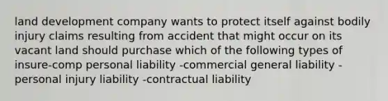 land development company wants to protect itself against bodily injury claims resulting from accident that might occur on its vacant land should purchase which of the following types of insure-comp personal liability -commercial general liability -personal injury liability -contractual liability