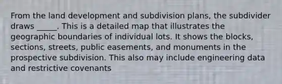 From the land development and subdivision plans, the subdivider draws _____. This is a detailed map that illustrates the geographic boundaries of individual lots. It shows the blocks, sections, streets, public easements, and monuments in the prospective subdivision. This also may include engineering data and restrictive covenants