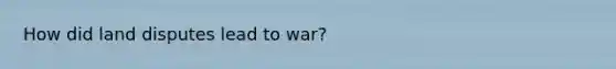 How did land disputes lead to war?