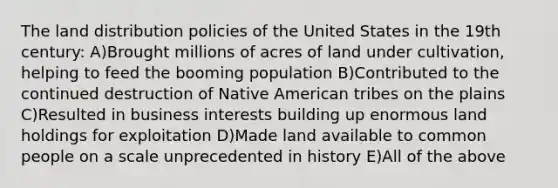 The land distribution policies of the United States in the 19th century: A)Brought millions of acres of land under cultivation, helping to feed the booming population B)Contributed to the continued destruction of Native American tribes on the plains C)Resulted in business interests building up enormous land holdings for exploitation D)Made land available to common people on a scale unprecedented in history E)All of the above