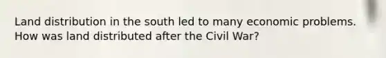 Land distribution in the south led to many economic problems. How was land distributed after the Civil War?