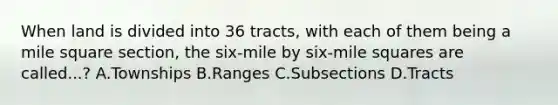 When land is divided into 36 tracts, with each of them being a mile square section, the six-mile by six-mile squares are called...? A.Townships B.Ranges C.Subsections D.Tracts