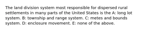 The land division system most responsible for dispersed rural settlements in many parts of the United States is the A: long lot system. B: township and range system. C: metes and bounds system. D: enclosure movement. E: none of the above.