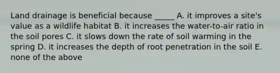 Land drainage is beneficial because _____ A. it improves a site's value as a wildlife habitat B. it increases the water-to-air ratio in the soil pores C. it slows down the rate of soil warming in the spring D. it increases the depth of root penetration in the soil E. none of the above