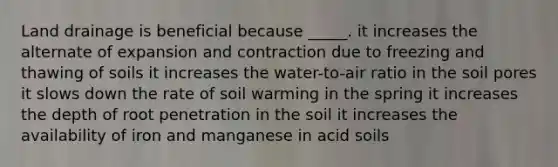 Land drainage is beneficial because _____. it increases the alternate of expansion and contraction due to freezing and thawing of soils it increases the water-to-air ratio in the soil pores it slows down the rate of soil warming in the spring it increases the depth of root penetration in the soil it increases the availability of iron and manganese in acid soils