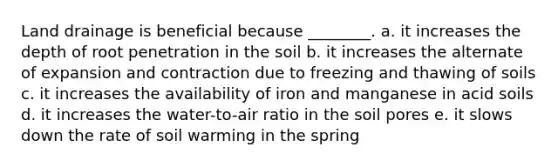 Land drainage is beneficial because ________. a. it increases the depth of root penetration in the soil b. it increases the alternate of expansion and contraction due to freezing and thawing of soils c. it increases the availability of iron and manganese in acid soils d. it increases the water-to-air ratio in the soil pores e. it slows down the rate of soil warming in the spring