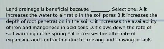 Land drainage is beneficial because ________. Select one: A.it increases the water-to-air ratio in the soil pores B.it increases the depth of root penetration in the soil C.it increases the availability of iron and manganese in acid soils D.it slows down the rate of soil warming in the spring E.it increases the alternate of expansion and contraction due to freezing and thawing of soils