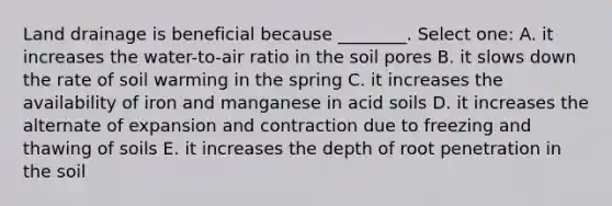 Land drainage is beneficial because ________. Select one: A. it increases the water-to-air ratio in the soil pores B. it slows down the rate of soil warming in the spring C. it increases the availability of iron and manganese in acid soils D. it increases the alternate of expansion and contraction due to freezing and thawing of soils E. it increases the depth of root penetration in the soil