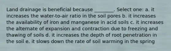 Land drainage is beneficial because ________. Select one: a. it increases the water-to-air ratio in the soil pores b. it increases the availability of iron and manganese in acid soils c. it increases the alternate of expansion and contraction due to freezing and thawing of soils d. it increases the depth of root penetration in the soil e. it slows down the rate of soil warming in the spring