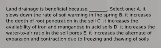 Land drainage is beneficial because ________. Select one: A. it slows down the rate of soil warming in the spring B. it increases the depth of root penetration in the soil C. it increases the availability of iron and manganese in acid soils D. it increases the water-to-air ratio in the soil pores E. it increases the alternate of expansion and contraction due to freezing and thawing of soils