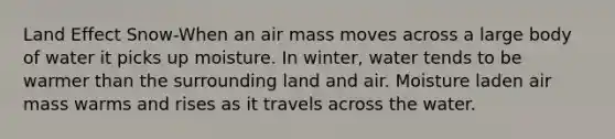 Land Effect Snow-When an air mass moves across a large body of water it picks up moisture. In winter, water tends to be warmer than the surrounding land and air. Moisture laden air mass warms and rises as it travels across the water.