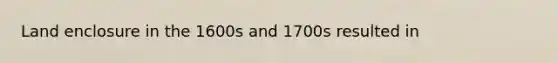 Land enclosure in the 1600s and 1700s resulted in